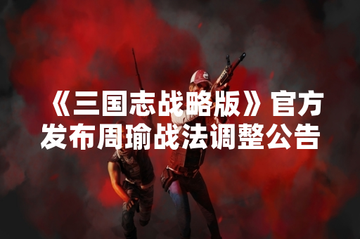 《三国志战略版》官方发布周瑜战法调整公告 涉及火攻机制优化