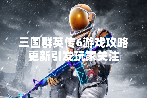 三国群英传6游戏攻略更新引发玩家关注 三国群英传6游戏攻略更新引发玩家关注