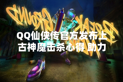 QQ仙侠传官方发布上古神魔击杀心得 助力玩家挑战高难度副本