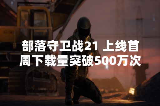 部落守卫战21 上线首周下载量突破500万次