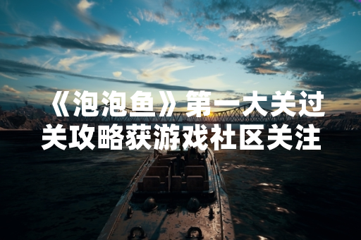 《泡泡鱼》第一大关过关攻略获游戏社区关注 官方发布新手引导优化公告