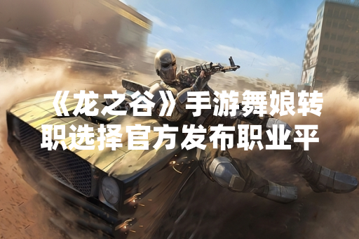 《龙之谷》手游舞娘转职选择官方发布职业平衡性调整公告