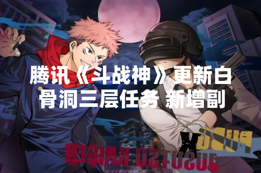 腾讯《斗战神》更新白骨洞三层任务 新增副本机制与剧情内容