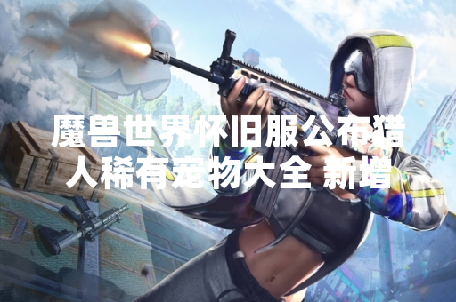 魔兽世界怀旧服公布猎人稀有宠物大全 新增12种可驯服野兽