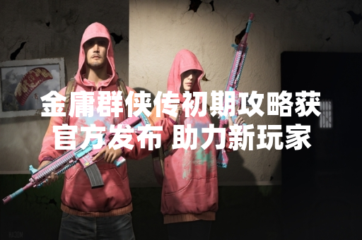 金庸群侠传初期攻略获官方发布 助力新玩家快速入门