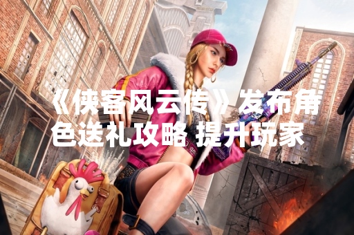 《侠客风云传》发布角色送礼攻略 提升玩家互动体验