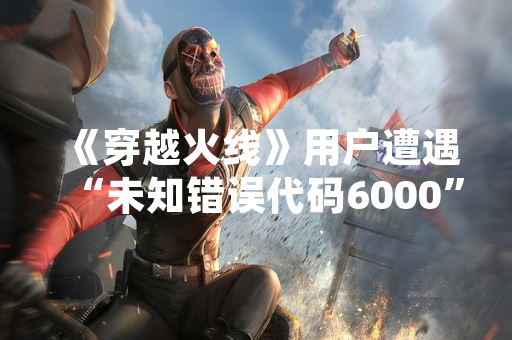 《穿越火线》用户遭遇“未知错误代码6000” 官方确认服务器异常并紧急修复
