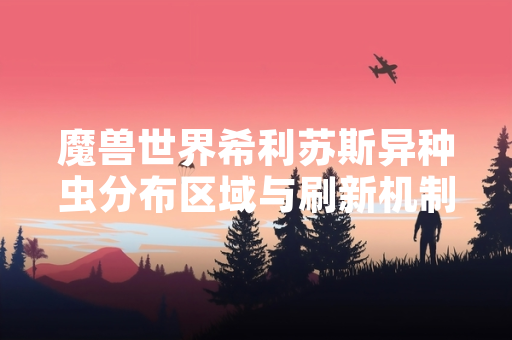 魔兽世界希利苏斯异种虫分布区域与刷新机制获官方确认