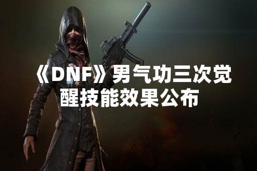 《DNF》男气功三次觉醒技能效果公布