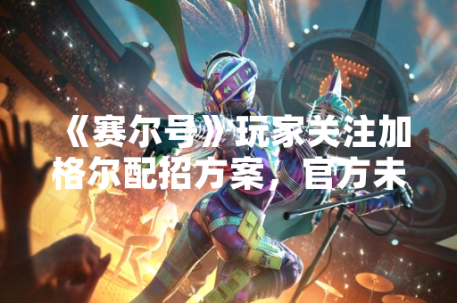《赛尔号》玩家关注加格尔配招方案,官方未发布相关指南 《赛尔号》玩家关注加格尔配招方案,官方未发布相关指南