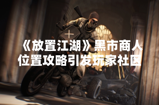 《放置江湖》黑市商人位置攻略引发玩家社区热议