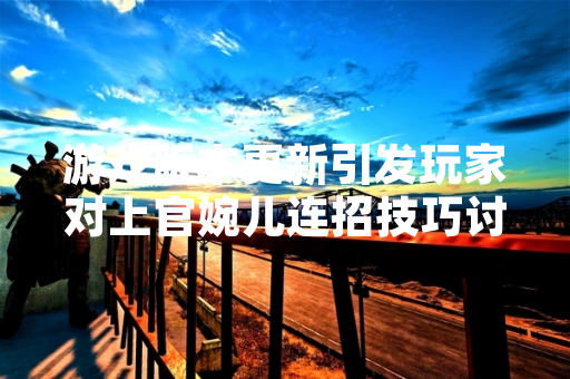 游戏版本更新引发玩家对上官婉儿连招技巧讨论