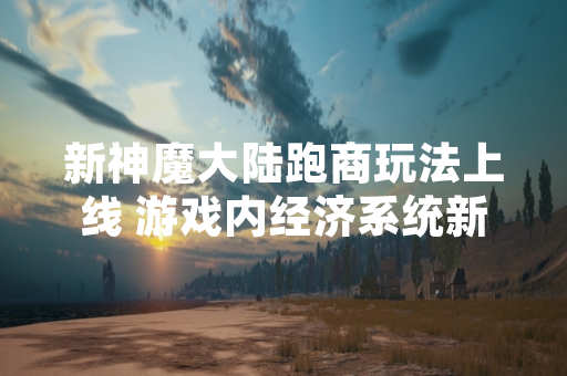 新神魔大陆跑商玩法上线 游戏内经济系统新增交易途径