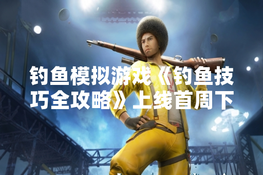 钓鱼模拟游戏《钓鱼技巧全攻略》上线首周下载量突破200万次