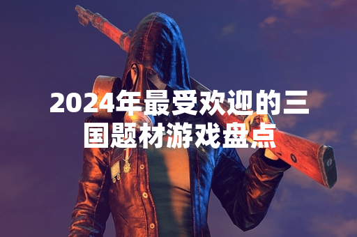 2024年最受欢迎的三国题材游戏盘点