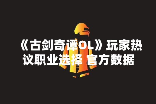 《古剑奇谭OL》玩家热议职业选择 官方数据与实测解析各T位表现