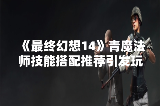 《最终幻想14》青魔法师技能搭配推荐引发玩家社区讨论