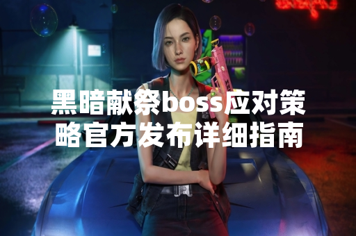 黑暗献祭boss应对策略官方发布详细指南