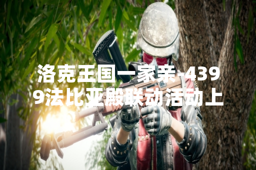 洛克王国一家亲-4399法比亚殿联动活动上线 首日玩家参与量突破50万人次