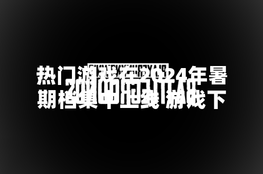 热门游戏在2024年暑期档集中上线 游戏下载量与在线人数显著攀升