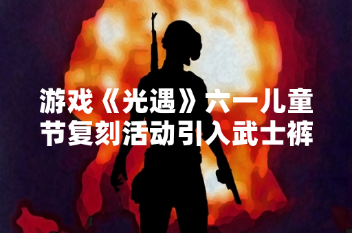 游戏《光遇》六一儿童节复刻活动引入武士裤先祖