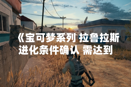 《宝可梦系列 拉鲁拉斯进化条件确认 需达到特定等级》