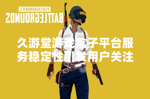 久游堂游戏盒子平台服务稳定性引发用户关注