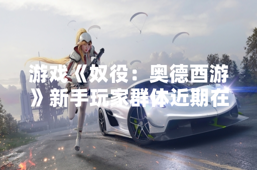 游戏《奴役：奥德酉游》新手玩家群体近期在多个社区平台集中讨论游戏上手阶段体验