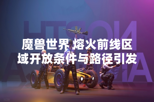 魔兽世界 熔火前线区域开放条件与路径引发玩家讨论