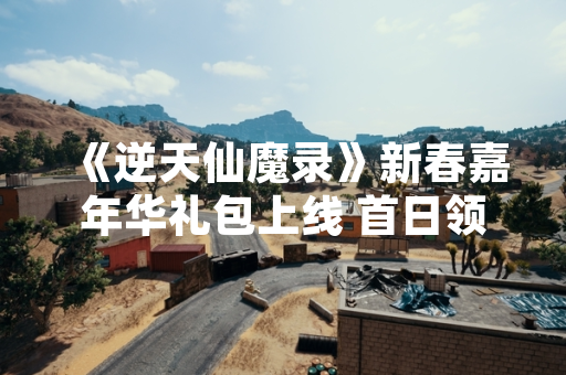 《逆天仙魔录》新春嘉年华礼包上线 首日领取量突破200万次