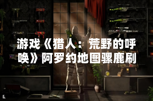 游戏《猎人：荒野的呼唤》阿罗约地图骡鹿刷新点引发玩家关注