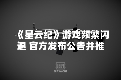 《星云纪》游戏频繁闪退 官方发布公告并推送修复补丁