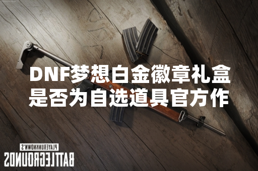 DNF梦想白金徽章礼盒是否为自选道具官方作出明确说明