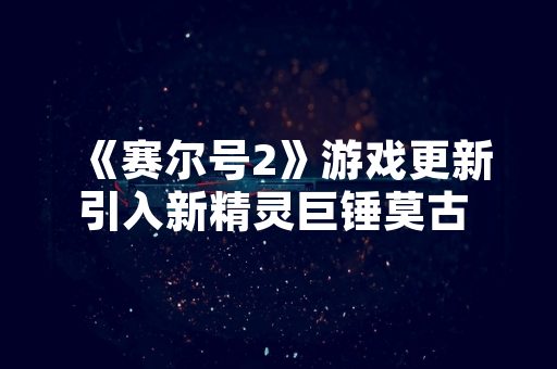 《赛尔号2》游戏更新引入新精灵巨锤莫古 引发玩家关注与讨论