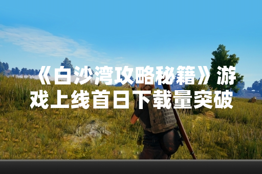 《白沙湾攻略秘籍》游戏上线首日下载量突破1000万次