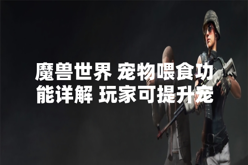 魔兽世界 宠物喂食功能详解 玩家可提升宠物战斗属性