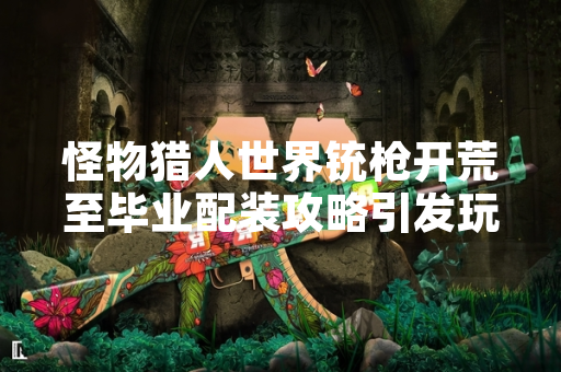 怪物猎人世界铳枪开荒至毕业配装攻略引发玩家关注