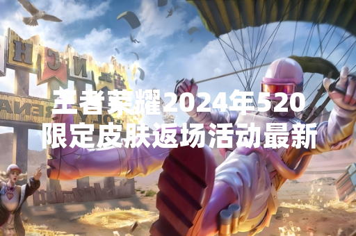 王者荣耀2024年520限定皮肤返场活动最新公告发布