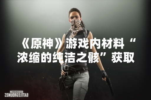 《原神》游戏内材料“浓缩的纯洁之骸”获取方式于版本更新后调整