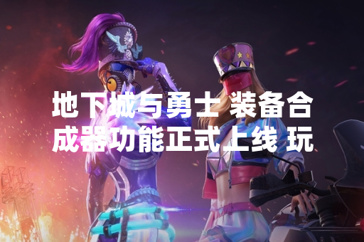 地下城与勇士 装备合成器功能正式上线 玩家可通过特定NPC进行装备合成