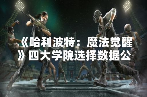 《哈利波特：魔法觉醒》四大学院选择数据公布 玩家偏好差异显著