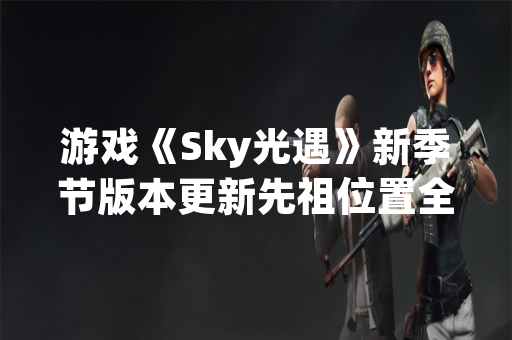 游戏《Sky光遇》新季节版本更新先祖位置全收集指南发布 游戏《Sky光遇》新季节版本更新先祖位置全收集指南发布