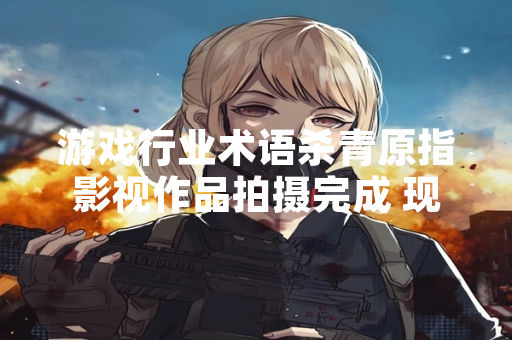 游戏行业术语杀青原指影视作品拍摄完成 现已被游戏行业广泛采用指代游戏开发完成阶段