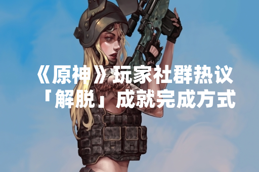 《原神》玩家社群热议「解脱」成就完成方式 游戏官方提供明确指引