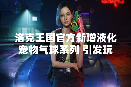 洛克王国官方新增液化宠物气球系列 引发玩家收集热潮