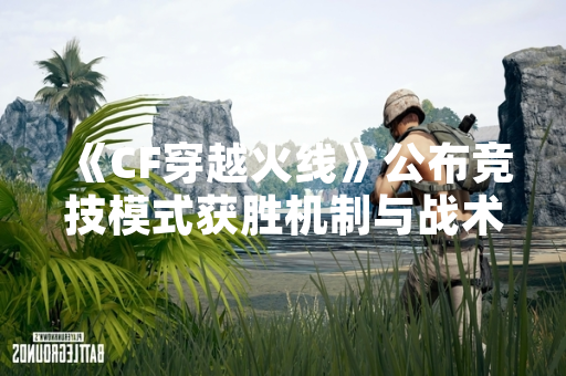 《CF穿越火线》公布竞技模式获胜机制与战术优化方案