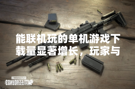 能联机玩的单机游戏下载量显著增长，玩家与行业关注游戏形态融合趋势