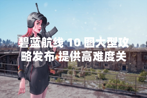碧蓝航线 10 图大型攻略发布 提供高难度关卡通关策略
