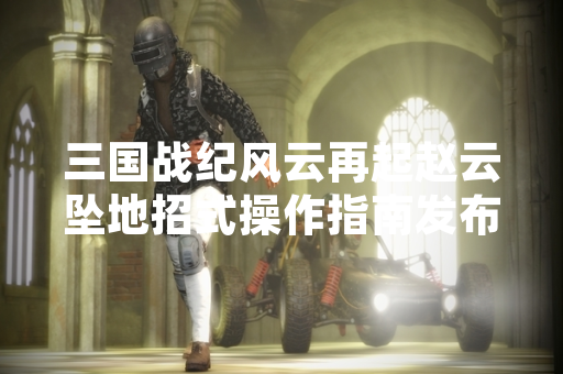 三国战纪风云再起赵云坠地招式操作指南发布