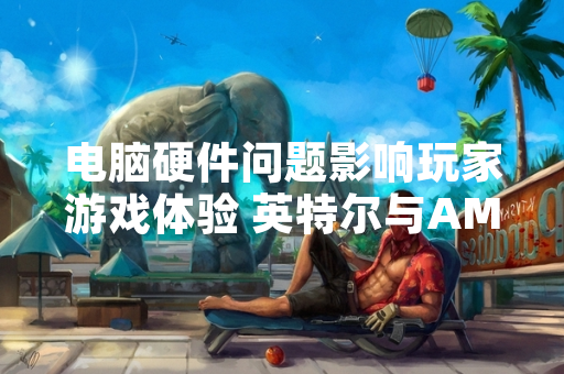 电脑硬件问题影响玩家游戏体验 英特尔与AMD发布官方指导方案